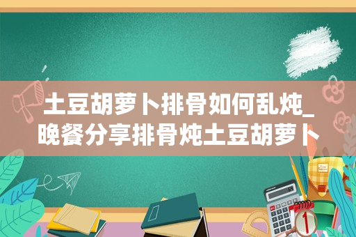 土豆胡萝卜排骨如何乱炖_晚餐分享排骨炖土豆胡萝卜