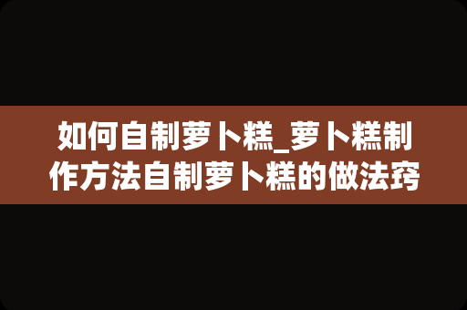 如何自制萝卜糕_萝卜糕制作方法自制萝卜糕的做法窍门_1