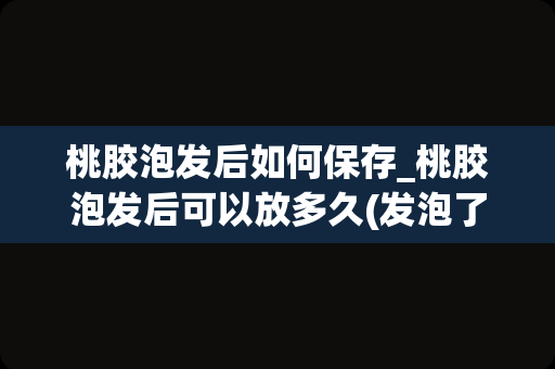 桃胶泡发后如何保存_桃胶泡发后可以放多久(发泡了的桃胶能保存多久)