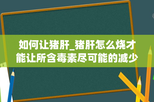 如何让猪肝_猪肝怎么烧才能让所含毒素尽可能的减少到最低