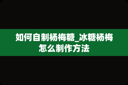 如何自制杨梅糖_冰糖杨梅怎么制作方法