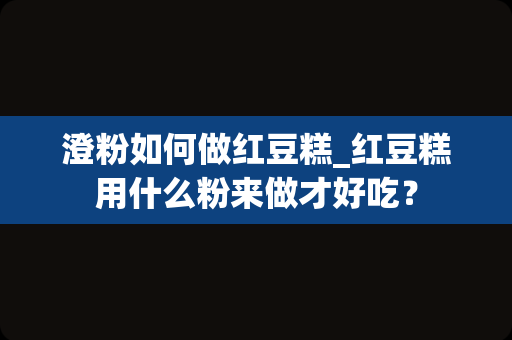 澄粉如何做红豆糕_红豆糕用什么粉来做才好吃？