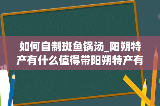 如何自制斑鱼锅汤_阳朔特产有什么值得带阳朔特产有哪些值得带