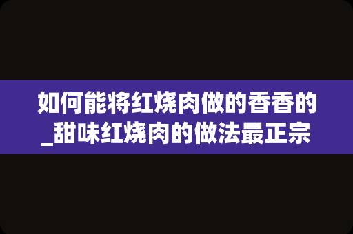 如何能将红烧肉做的香香的_甜味红烧肉的做法最正宗的做法