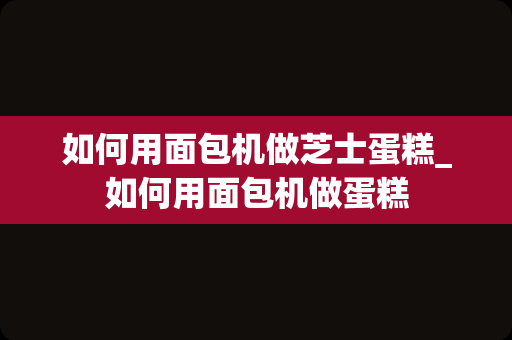 如何用面包机做芝士蛋糕_如何用面包机做蛋糕