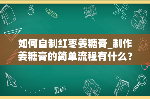 如何自制红枣姜糖膏_制作姜糖膏的简单流程有什么？