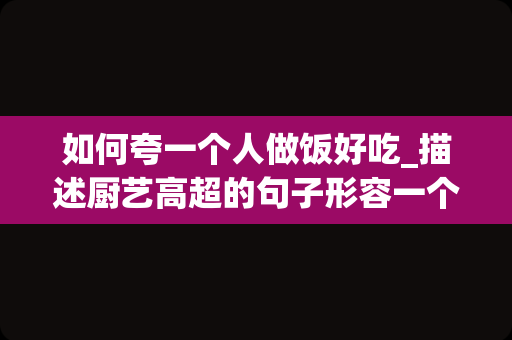 如何夸一个人做饭好吃_描述厨艺高超的句子形容一个人厨艺非常好的句子