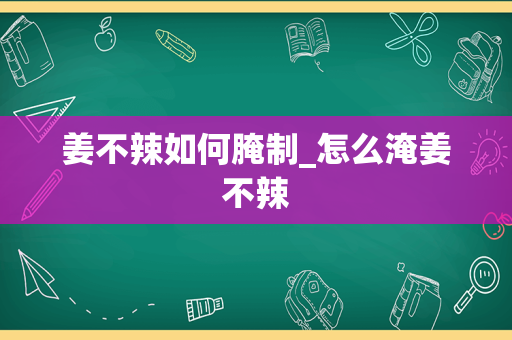 姜不辣如何腌制_怎么淹姜不辣