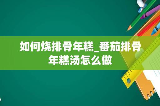 如何烧排骨年糕_番茄排骨年糕汤怎么做