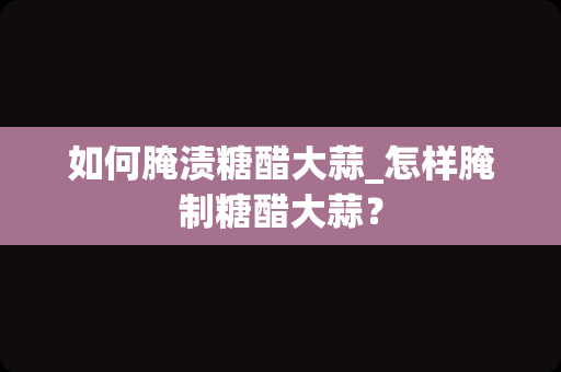 如何腌渍糖醋大蒜_怎样腌制糖醋大蒜？