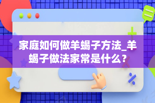 家庭如何做羊蝎子方法_羊蝎子做法家常是什么？