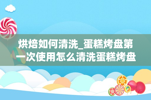 烘焙如何清洗_蛋糕烤盘第一次使用怎么清洗蛋糕烤盘第一次使用如何清洗