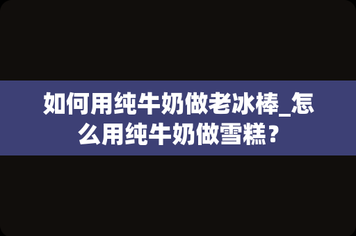 如何用纯牛奶做老冰棒_怎么用纯牛奶做雪糕？