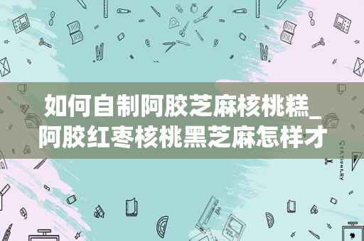 如何自制阿胶芝麻核桃糕_阿胶红枣核桃黑芝麻怎样才能做成糕