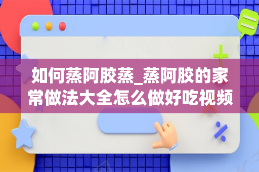 如何蒸阿胶蒸_蒸阿胶的家常做法大全怎么做好吃视频