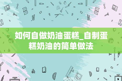 如何自做奶油蛋糕_自制蛋糕奶油的简单做法