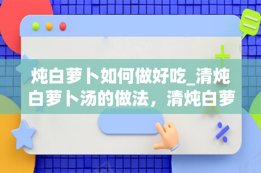 炖白萝卜如何做好吃_清炖白萝卜汤的做法，清炖白萝卜汤怎么做好吃