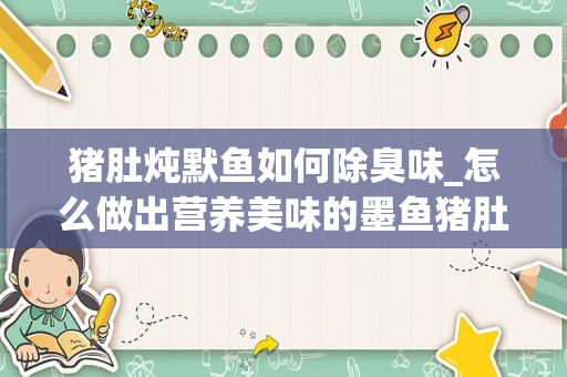 猪肚炖默鱼如何除臭味_怎么做出营养美味的墨鱼猪肚汤