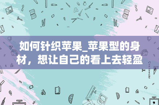 如何针织苹果_苹果型的身材，想让自己的看上去轻盈的衣服是什么？