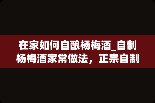 在家如何自酿杨梅酒_自制杨梅酒家常做法，正宗自制杨梅酒怎么做