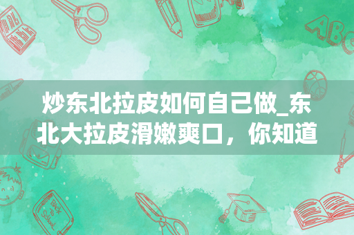 炒东北拉皮如何自己做_东北大拉皮滑嫩爽口，你知道是怎么做的吗？