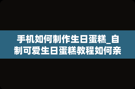 手机如何制作生日蛋糕_自制可爱生日蛋糕教程如何亲手做一个生日蛋糕