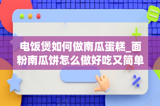 电饭煲如何做南瓜蛋糕_面粉南瓜饼怎么做好吃又简单