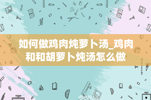 如何做鸡肉炖萝卜汤_鸡肉和和胡萝卜炖汤怎么做