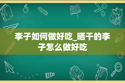 李子如何做好吃_晒干的李子怎么做好吃