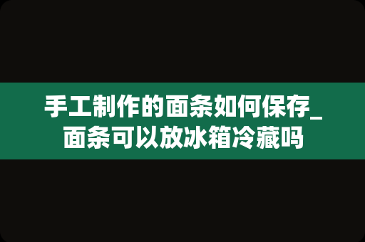 手工制作的面条如何保存_面条可以放冰箱冷藏吗