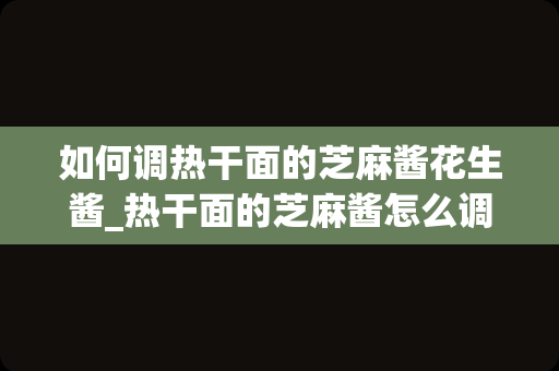 如何调热干面的芝麻酱花生酱_热干面的芝麻酱怎么调热干面芝麻酱太干了怎么调稀