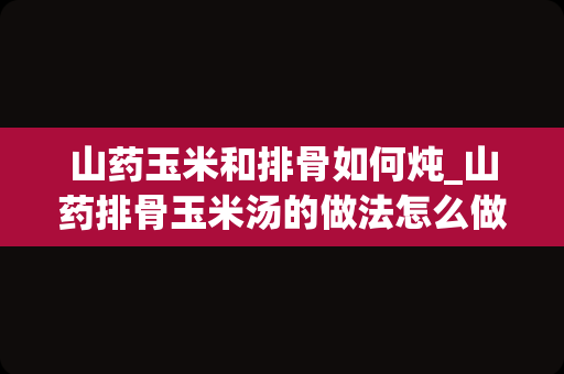 山药玉米和排骨如何炖_山药排骨玉米汤的做法怎么做