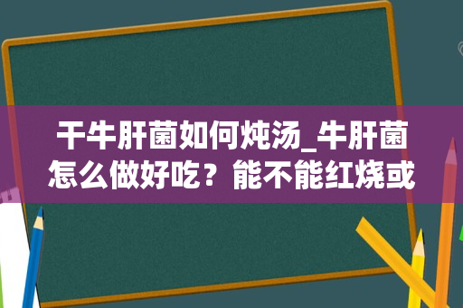 干牛肝菌如何炖汤_牛肝菌怎么做好吃？能不能红烧或者炖汤？