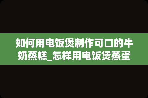 如何用电饭煲制作可口的牛奶蒸糕_怎样用电饭煲蒸蛋糕，具体怎么做？