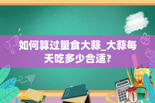 如何算过量食大蒜_大蒜每天吃多少合适？