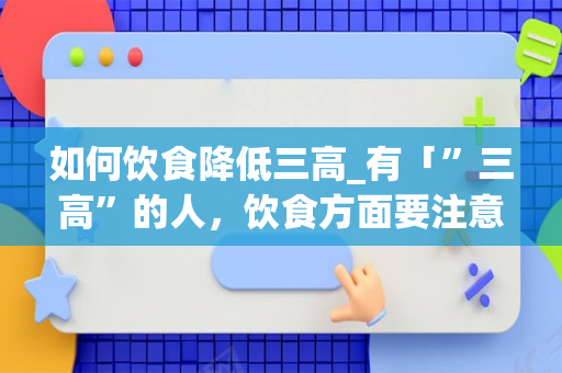 如何饮食降低三高_有「”三高”的人，饮食方面要注意什么？这些「”三高食物”少碰为好