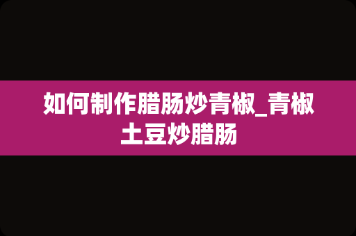 如何制作腊肠炒青椒_青椒土豆炒腊肠