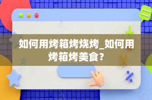 如何用烤箱烤烧烤_如何用烤箱烤美食？