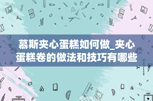 慕斯夹心蛋糕如何做_夹心蛋糕卷的做法和技巧有哪些