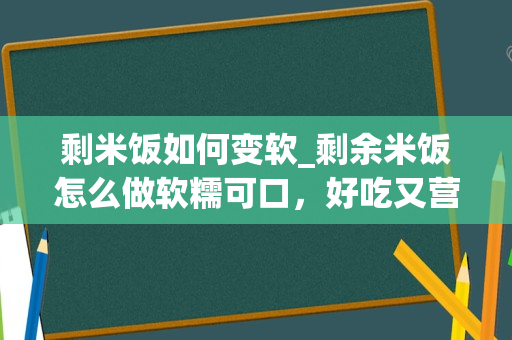 剩米饭如何变软_剩余米饭怎么做软糯可口，好吃又营养？