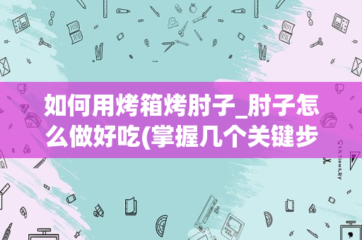 如何用烤箱烤肘子_肘子怎么做好吃(掌握几个关键步骤，让你的肘子口感更加鲜嫩美味)