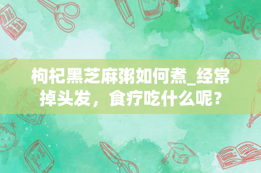 枸杞黑芝麻粥如何煮_经常掉头发，食疗吃什么呢？