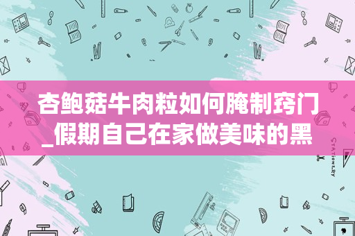 杏鲍菇牛肉粒如何腌制窍门_假期自己在家做美味的黑椒杏鲍菇牛肉