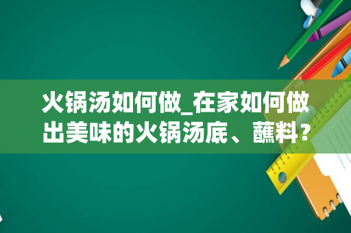 火锅汤如何做_在家如何做出美味的火锅汤底、蘸料？