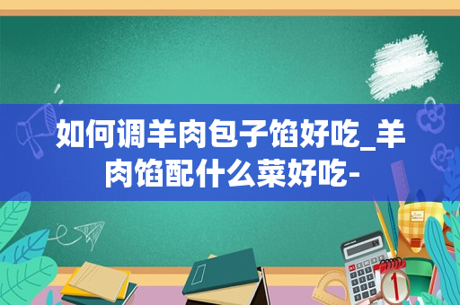 如何调羊肉包子馅好吃_羊肉馅配什么菜好吃-