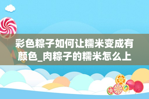 彩色粽子如何让糯米变成有颜色_肉粽子的糯米怎么上色