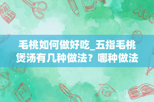 毛桃如何做好吃_五指毛桃煲汤有几种做法？哪种做法是最完美的？