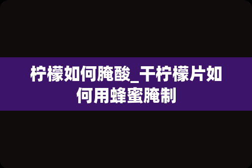 柠檬如何腌酸_干柠檬片如何用蜂蜜腌制