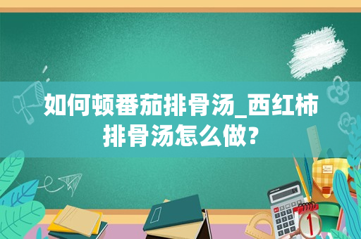 如何顿番茄排骨汤_西红柿排骨汤怎么做？