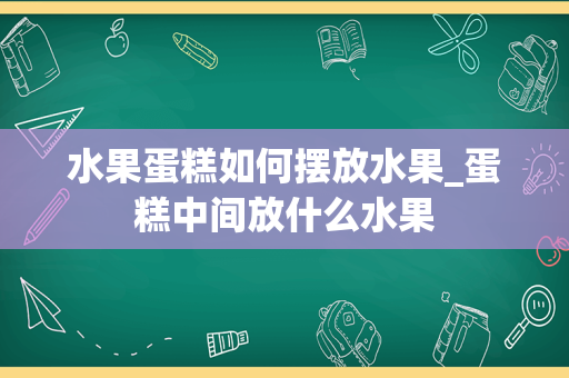 水果蛋糕如何摆放水果_蛋糕中间放什么水果